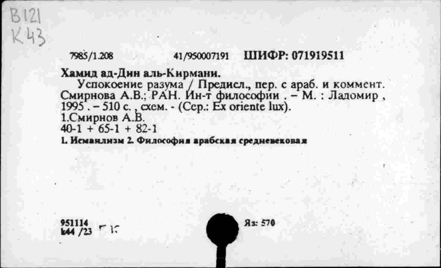 ﻿В121
7985/1208	41/950007191 ШИФР: 071919511
Хамид ад-Дин аль-Кирмани.
Успокоение разума / Предисл., пер. с араб, и коммент. Смирнова А.В.; РАН. Йн-т философии . - М. : Ладомир , 1995 . - 510 с. .схем. - (Сер.: Ex oriente lux).
1.Смирнов А.В.
40-1 + 65-1 + 82-1
L Исмаилизм 2. Философия арабская средневековая
»51114 _
Ы4/23	1-
Яз: 570